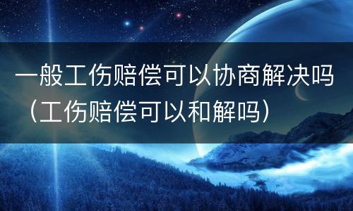 一般工伤赔偿可以协商解决吗（工伤赔偿可以和解吗）