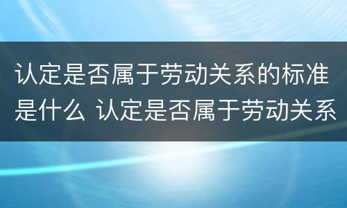 认定是否属于劳动关系的标准是什么 认定是否属于劳动关系的标准是什么