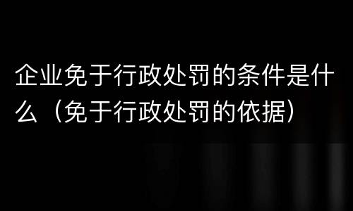 企业免于行政处罚的条件是什么（免于行政处罚的依据）