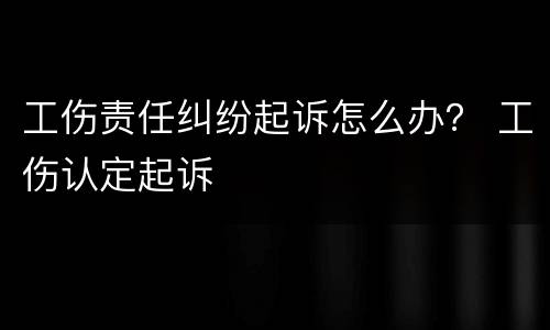 工伤责任纠纷起诉怎么办？ 工伤认定起诉