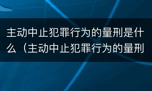 主动中止犯罪行为的量刑是什么（主动中止犯罪行为的量刑是什么）