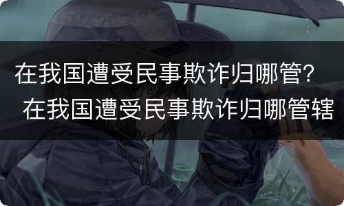 在我国遭受民事欺诈归哪管？ 在我国遭受民事欺诈归哪管辖