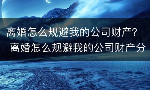 离婚怎么规避我的公司财产？ 离婚怎么规避我的公司财产分割