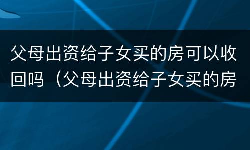 父母出资给子女买的房可以收回吗（父母出资给子女买的房可以收回吗合法吗）