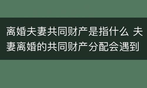 离婚夫妻共同财产是指什么 夫妻离婚的共同财产分配会遇到哪些问题