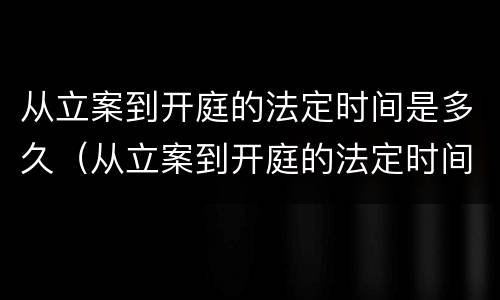 从立案到开庭的法定时间是多久（从立案到开庭的法定时间是多久啊）