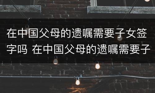 在中国父母的遗嘱需要子女签字吗 在中国父母的遗嘱需要子女签字吗怎么写