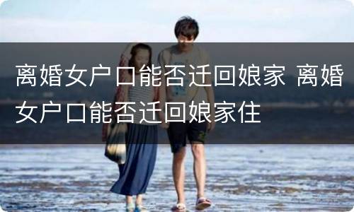 离婚女户口能否迁回娘家 离婚女户口能否迁回娘家住