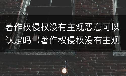 著作权侵权没有主观恶意可以认定吗（著作权侵权没有主观恶意可以认定吗）