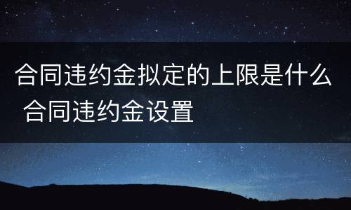 合同违约金拟定的上限是什么 合同违约金设置