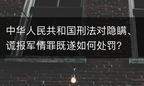 中华人民共和国刑法对隐瞒、谎报军情罪既遂如何处罚？