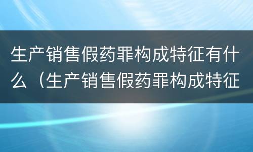 生产销售假药罪构成特征有什么（生产销售假药罪构成特征有什么）