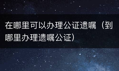 在哪里可以办理公证遗嘱（到哪里办理遗嘱公证）