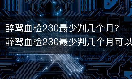 醉驾血检230最少判几个月？ 醉驾血检230最少判几个月可以缓刑吗