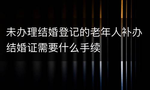 未办理结婚登记的老年人补办结婚证需要什么手续