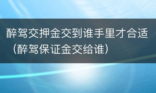 醉驾交押金交到谁手里才合适（醉驾保证金交给谁）