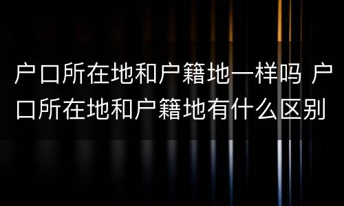 户口所在地和户籍地一样吗 户口所在地和户籍地有什么区别