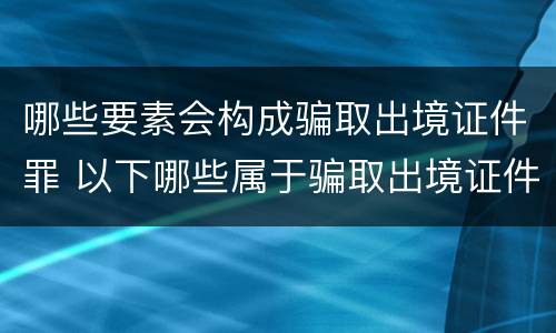 哪些要素会构成骗取出境证件罪 以下哪些属于骗取出境证件罪中的出境证件