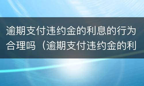 逾期支付违约金的利息的行为合理吗（逾期支付违约金的利息的行为合理吗是什么）