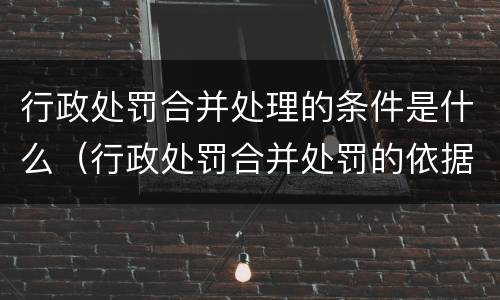 行政处罚合并处理的条件是什么（行政处罚合并处罚的依据）