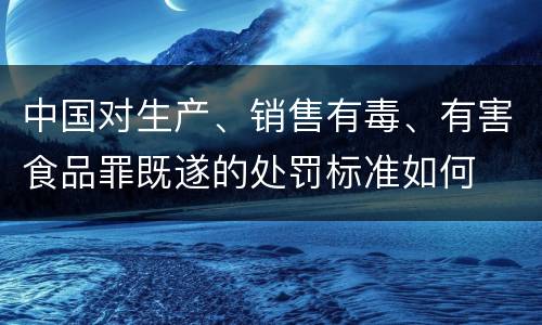 中国对生产、销售有毒、有害食品罪既遂的处罚标准如何