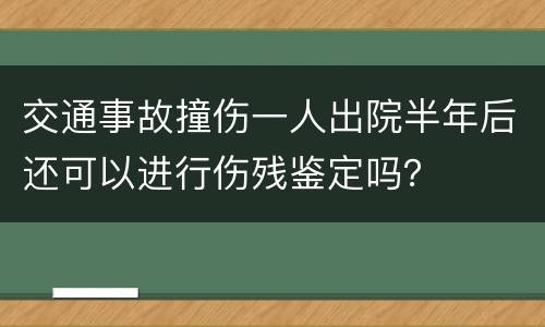 交通事故撞伤一人出院半年后还可以进行伤残鉴定吗？