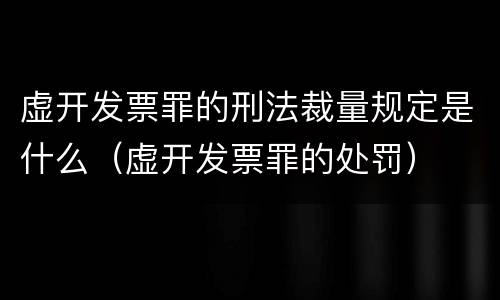 虚开发票罪的刑法裁量规定是什么（虚开发票罪的处罚）