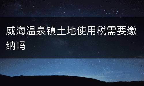 威海温泉镇土地使用税需要缴纳吗