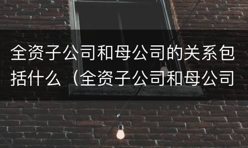 全资子公司和母公司的关系包括什么（全资子公司和母公司的关系包括什么内容）