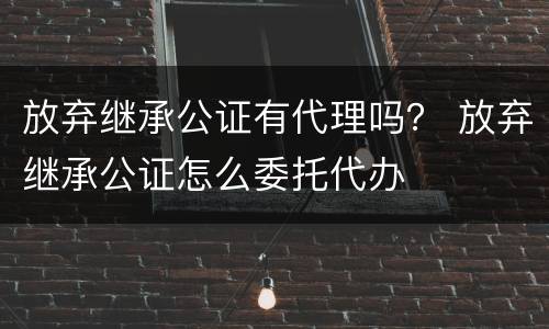 放弃继承公证有代理吗？ 放弃继承公证怎么委托代办