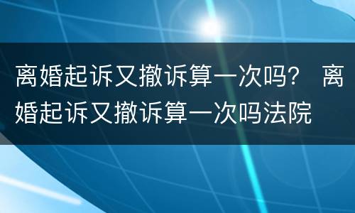 离婚起诉又撤诉算一次吗？ 离婚起诉又撤诉算一次吗法院