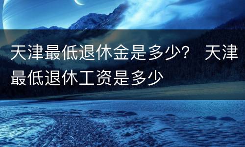 天津最低退休金是多少？ 天津最低退休工资是多少