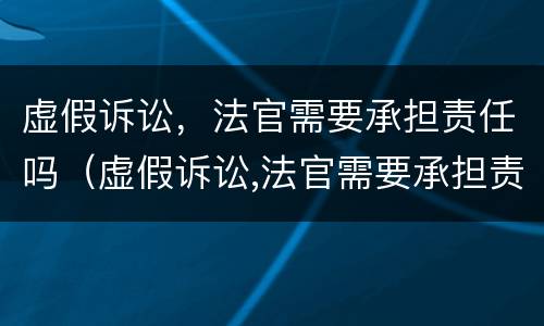 虚假诉讼，法官需要承担责任吗（虚假诉讼,法官需要承担责任吗为什么）