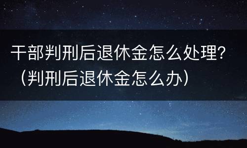 干部判刑后退休金怎么处理？（判刑后退休金怎么办）