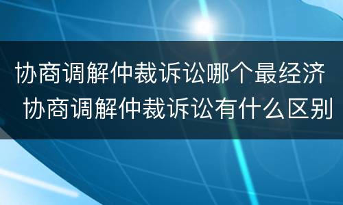 协商调解仲裁诉讼哪个最经济 协商调解仲裁诉讼有什么区别