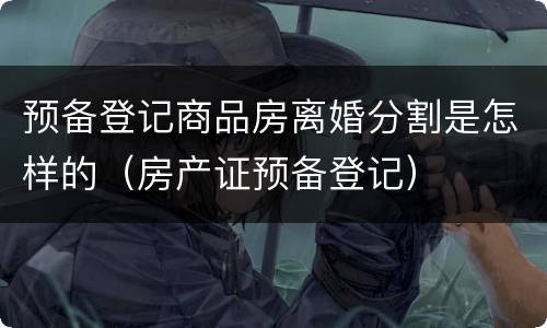 预备登记商品房离婚分割是怎样的（房产证预备登记）