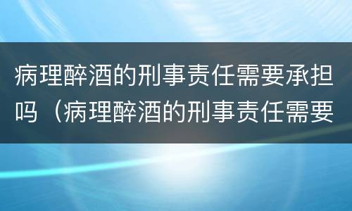 病理醉酒的刑事责任需要承担吗（病理醉酒的刑事责任需要承担吗为什么）