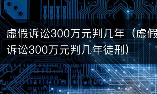 虚假诉讼300万元判几年（虚假诉讼300万元判几年徒刑）