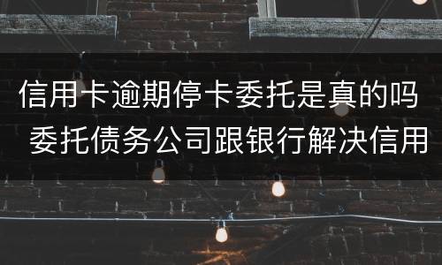 信用卡逾期停卡委托是真的吗 委托债务公司跟银行解决信用卡逾期可靠吗?