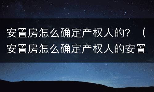 安置房怎么确定产权人的？（安置房怎么确定产权人的安置房产权）