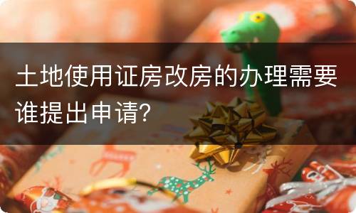 土地使用证房改房的办理需要谁提出申请？