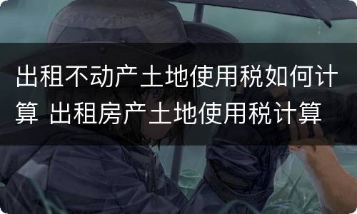 出租不动产土地使用税如何计算 出租房产土地使用税计算