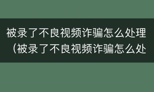 被录了不良视频诈骗怎么处理（被录了不良视频诈骗怎么处理 一直垃圾短信验证码）