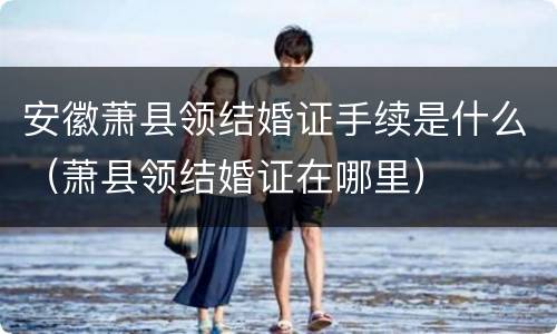 安徽萧县领结婚证手续是什么（萧县领结婚证在哪里）