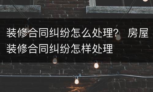 装修合同纠纷怎么处理？ 房屋装修合同纠纷怎样处理