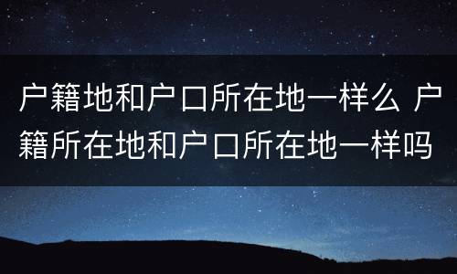 户籍地和户口所在地一样么 户籍所在地和户口所在地一样吗?