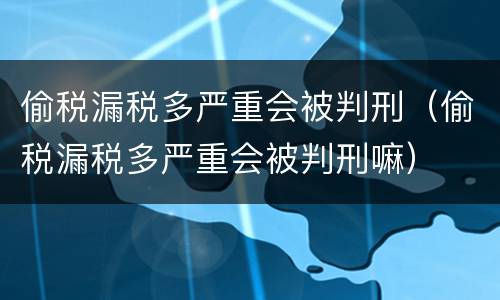 偷税漏税多严重会被判刑（偷税漏税多严重会被判刑嘛）