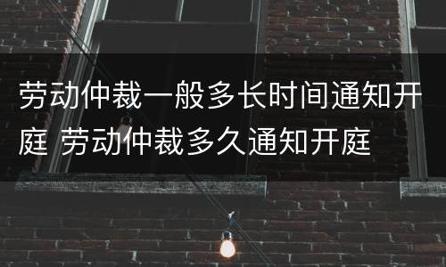 劳动仲裁一般多长时间通知开庭 劳动仲裁多久通知开庭