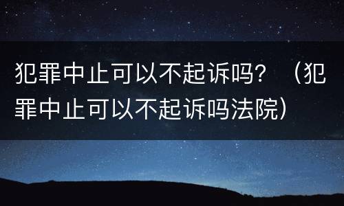 犯罪中止可以不起诉吗？（犯罪中止可以不起诉吗法院）