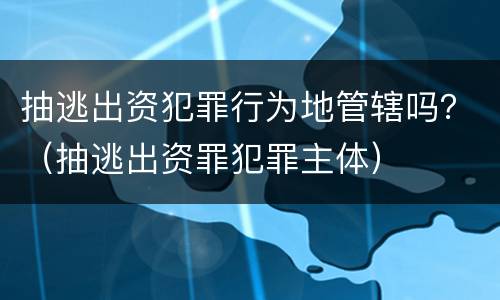 抽逃出资犯罪行为地管辖吗？（抽逃出资罪犯罪主体）